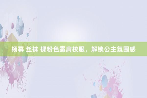 杨幂 丝袜 裸粉色露肩校服，解锁公主氛围感