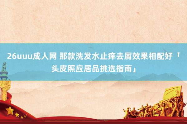 26uuu成人网 那款洗发水止痒去屑效果相配好「头皮照应居品挑选指南」