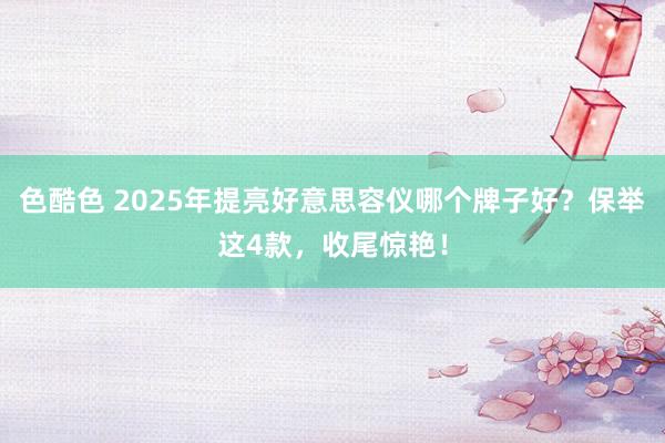 色酷色 2025年提亮好意思容仪哪个牌子好？保举这4款，收尾惊艳！