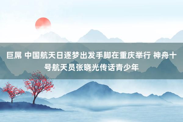 巨屌 中国航天日逐梦出发手脚在重庆举行 神舟十号航天员张晓光传话青少年