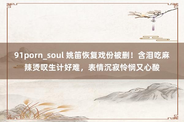 91porn_soul 姚笛恢复戏份被删！含泪吃麻辣烫叹生计好难，表情沉寂怜悯又心酸