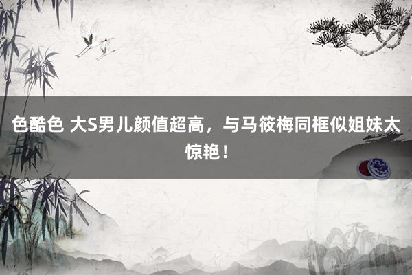 色酷色 大S男儿颜值超高，与马筱梅同框似姐妹太惊艳！