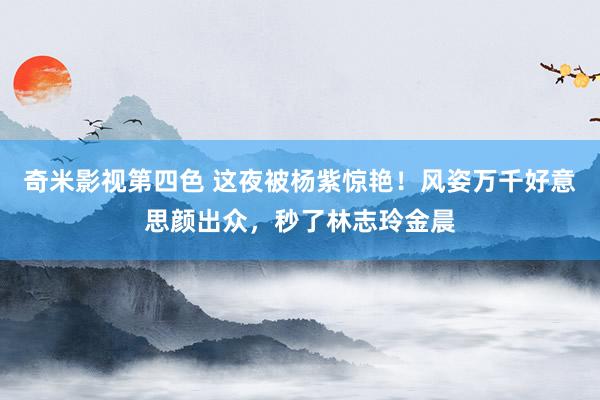 奇米影视第四色 这夜被杨紫惊艳！风姿万千好意思颜出众，秒了林志玲金晨